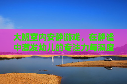大班室内安静游戏,在静谧中激发幼儿的专注力与深度探索