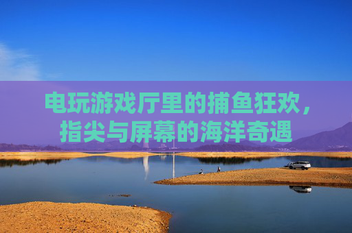 电玩游戏厅里的捕鱼狂欢,指尖与屏幕的海洋奇遇