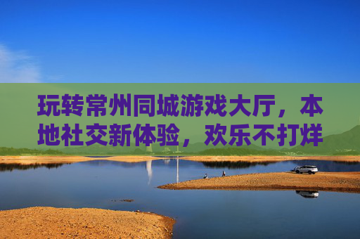 玩转常州同城游戏大厅,本地社交新体验,欢乐不打烊
