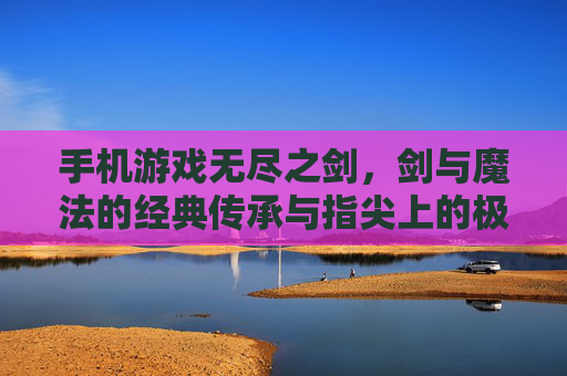 手机游戏无尽之剑,剑与魔法的经典传承与指尖上的极致战斗体验,无尽之剑,剑与魔法的经典传承,指尖上的极致战斗体验