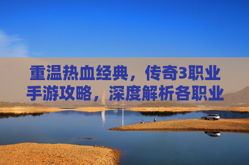 重温热血经典，传奇3职业手游攻略，深度解析各职业玩法与实战技巧