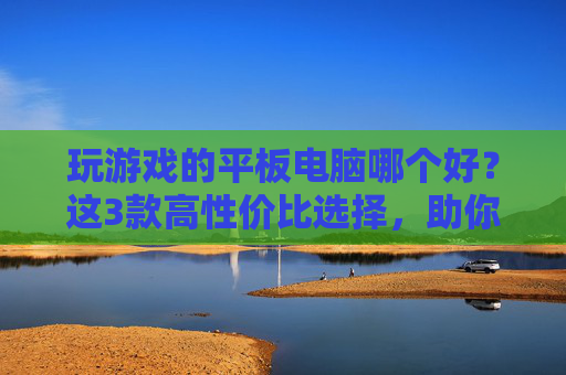 玩游戏的平板电脑哪个好？这3款高性价比选择，助你畅玩不卡顿