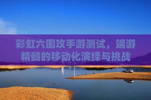 彩虹六围攻手游测试，端游精髓的移动化演绎与挑战