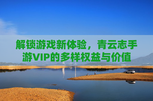 解锁游戏新体验,青云志手游VIP的多样权益与价值