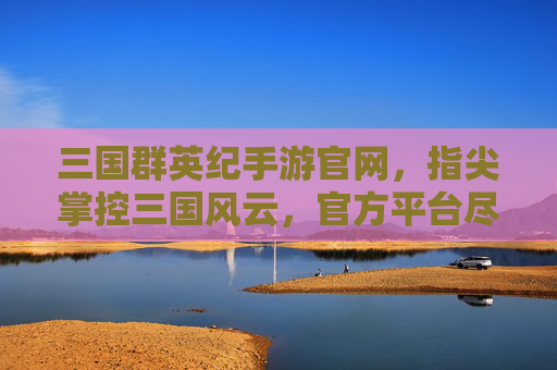 三国群英纪手游官网,指尖掌控三国风云,官方平台尽享策略经典,三国群英纪手游官网,指尖掌控三国风云,尽享策略经典