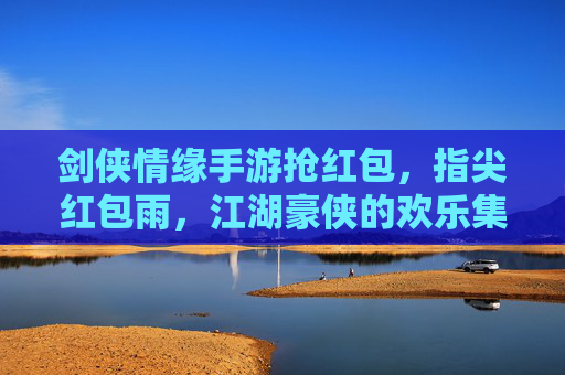 剑侠情缘手游抢红包，指尖红包雨，江湖豪侠的欢乐集结
