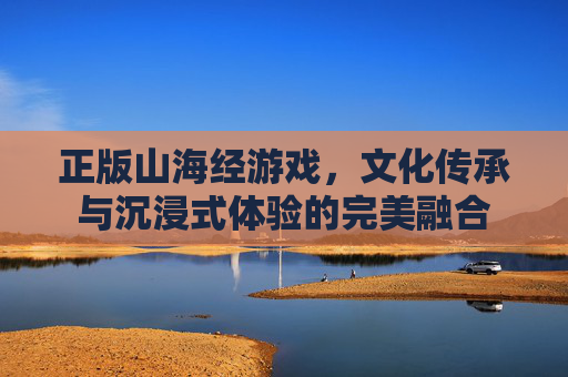 正版山海经游戏，文化传承与沉浸式体验的完美融合