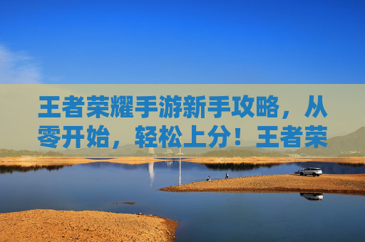 王者荣耀手游新手攻略，从零开始，轻松上分！王者荣耀新手攻略，从零开始，轻松上分
