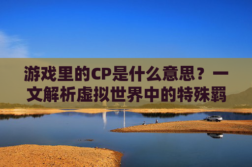 游戏里的CP是什么意思？一文解析虚拟世界中的特殊羁绊，游戏CP是什么意思？一文解析虚拟世界中的特殊羁绊