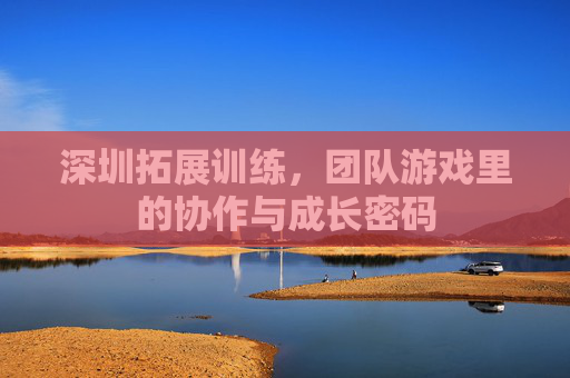 深圳拓展训练，团队游戏里的协作与成长密码