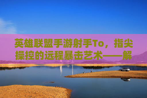 英雄联盟手游射手To,指尖操控的远程暴击艺术——解析远程输出核心的玩法与策略