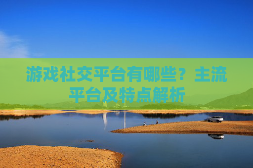游戏社交平台有哪些?主流平台及特点解析