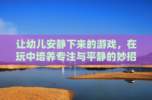 让幼儿安静下来的游戏,在玩中培养专注与平静的妙招,玩中培养专注与平静,幼儿安静下来的游戏妙招