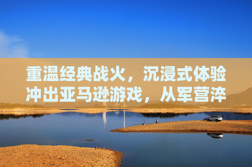 重温经典战火，沉浸式体验冲出亚马逊游戏，从军营淬炼到绝地反击的极限挑战，重温战火经典，沉浸式体验冲出亚马逊，军营淬炼与绝地反击的极限挑战