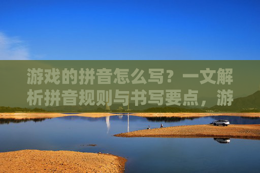 游戏的拼音怎么写？一文解析拼音规则与书写要点，游戏的拼音怎么写？一文解析拼音规则与书写要点