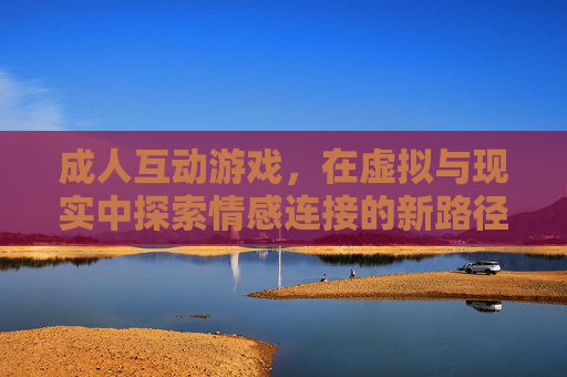 成人互动游戏,在虚拟与现实中探索情感连接的新路径,成人互动游戏,在虚拟与现实中探索情感连接的新路径