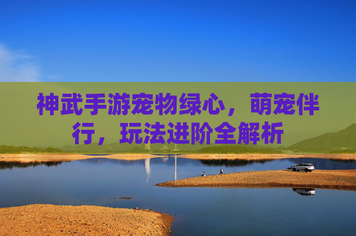 神武手游宠物绿心,萌宠伴行,玩法进阶全解析
