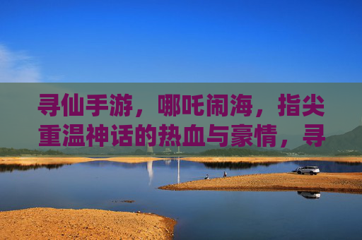 寻仙手游,哪吒闹海,指尖重温神话的热血与豪情,寻仙手游哪吒闹海,指尖重温神话的热血与豪情
