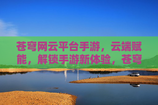 苍穹网云平台手游,云端赋能,解锁手游新体验,苍穹网云平台手游,云端赋能,解锁手游新体验