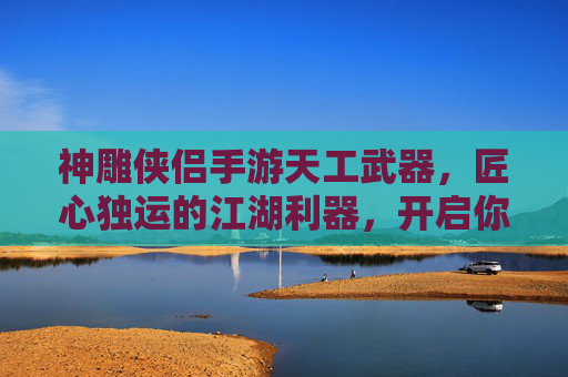 神雕侠侣手游天工武器，匠心独运的江湖利器，开启你的武侠新篇章，神雕侠侣手游天工武器，匠心独运的江湖利器，开启你的武侠新篇章