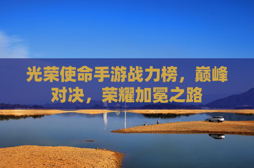 光荣使命手游战力榜，巅峰对决，荣耀加冕之路