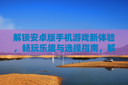 解锁安卓版手机游戏新体验，畅玩乐趣与选择指南，解锁安卓版手机游戏新体验，畅玩乐趣与选择指南