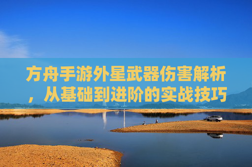 方舟手游外星武器伤害解析，从基础到进阶的实战技巧与搭配指南