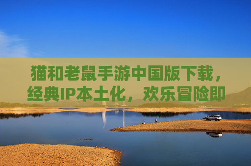 猫和老鼠手游中国版下载，经典IP本土化，欢乐冒险即刻开启，猫和老鼠手游中国版下载，经典IP本土化，欢乐冒险即刻开启