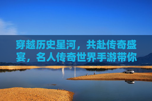 穿越历史星河，共赴传奇盛宴，名人传奇世界手游带你沉浸式体验名人传奇