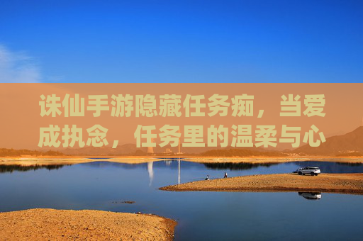 诛仙手游隐藏任务痴,当爱成执念,任务里的温柔与心酸,诛仙手游隐藏任务痴,当爱成执念,任务里的温柔与心酸