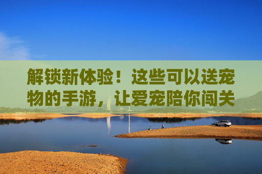 解锁新体验!这些可以送宠物的手游,让爱宠陪你闯关,还能赠好友,萌宠游戏新玩法,解锁新体验!送宠物闯关赠好友,萌宠手游的趣味新玩法