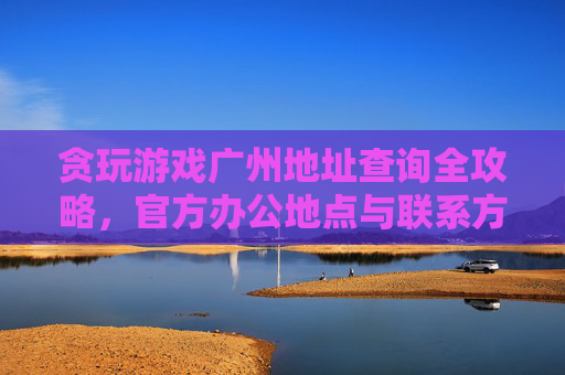 贪玩游戏广州地址查询全攻略，官方办公地点与联系方式详解，贪玩游戏广州地址查询全攻略，官方办公地点与联系方式详解