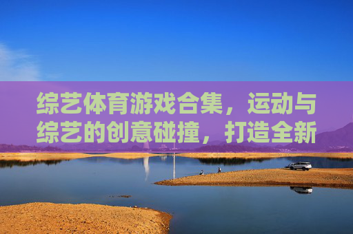 综艺体育游戏合集,运动与综艺的创意碰撞,打造全新娱乐盛宴