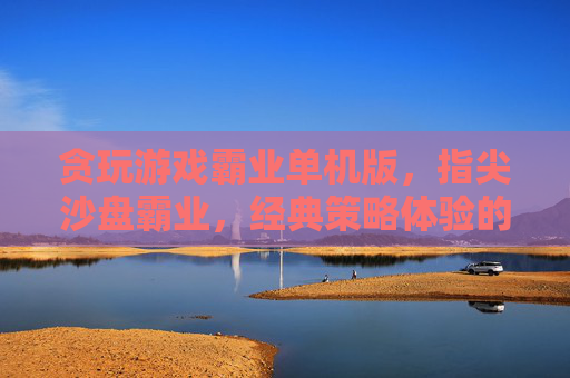 贪玩游戏霸业单机版，指尖沙盘霸业，经典策略体验的沉浸式回归