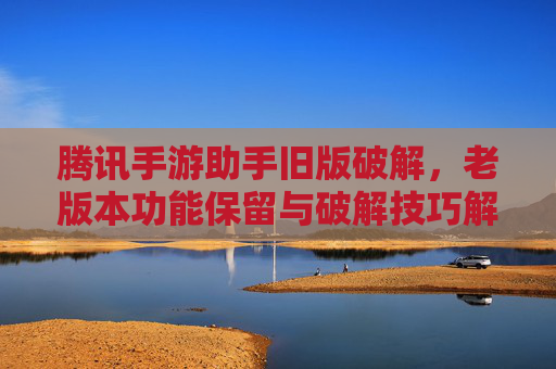 腾讯手游助手旧版破解,老版本功能保留与破解技巧解析