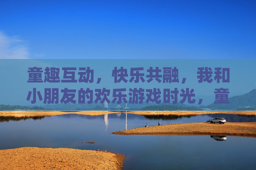 童趣互动，快乐共融，我和小朋友的欢乐游戏时光，童趣互动，快乐共融，我和小朋友的欢乐游戏时光