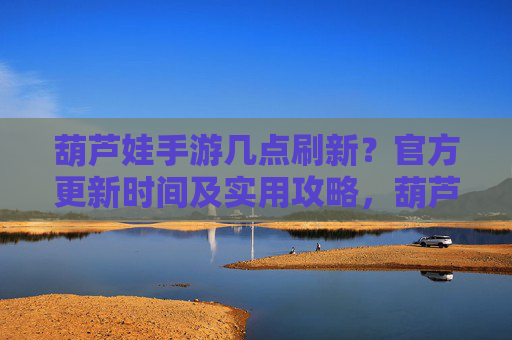 葫芦娃手游几点刷新？官方更新时间及实用攻略，葫芦娃手游刷新时间，官方更新时间及实用攻略