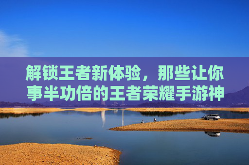 解锁王者新体验，那些让你事半功倍的王者荣耀手游神器，告别卡顿与瓶颈！