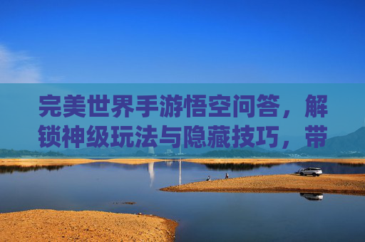 完美世界手游悟空问答,解锁神级玩法与隐藏技巧,带你领略仙侠新体验