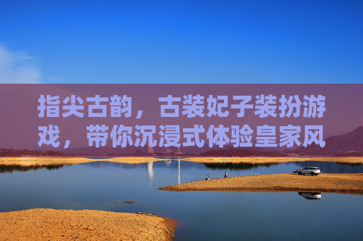 指尖古韵，古装妃子装扮游戏，带你沉浸式体验皇家风华的虚拟盛宴，指尖古韵，古装妃子装扮游戏，沉浸式体验皇家风华的虚拟盛宴