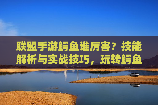 联盟手游鳄鱼谁厉害?技能解析与实战技巧,玩转鳄鱼强势策略!