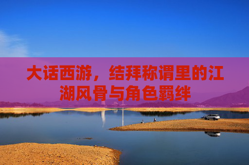 大话西游，结拜称谓里的江湖风骨与角色羁绊