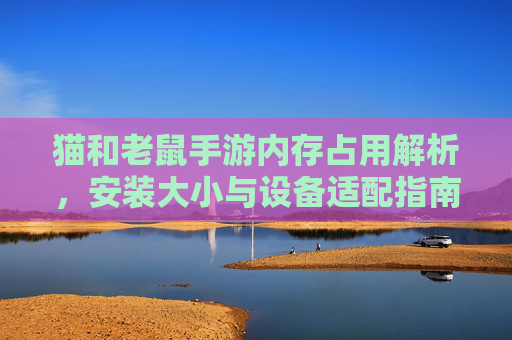 猫和老鼠手游内存占用解析，安装大小与设备适配指南，猫和老鼠手游内存占用解析，安装大小与设备适配指南