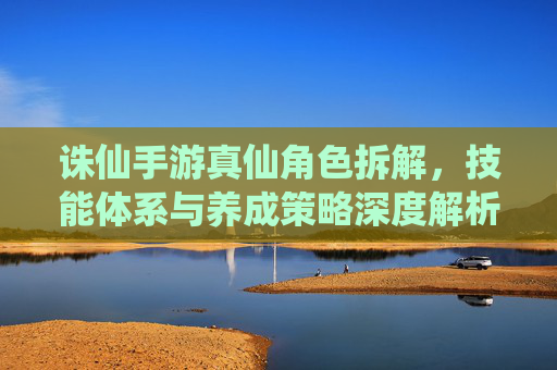 诛仙手游真仙角色拆解,技能体系与养成策略深度解析,诛仙手游真仙角色拆解,技能体系与养成策略深度解析