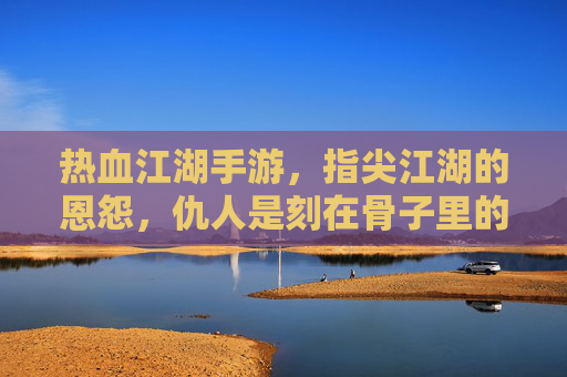 热血江湖手游，指尖江湖的恩怨，仇人是刻在骨子里的江湖印记，热血江湖手游，指尖江湖的恩怨，仇人是刻在骨子里的江湖印记