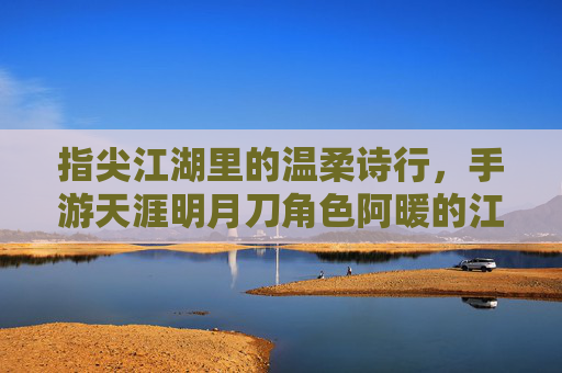 指尖江湖里的温柔诗行，手游天涯明月刀角色阿暖的江湖故事与玩家共鸣