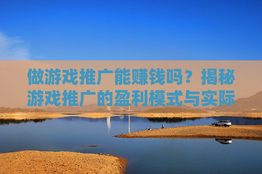 做游戏推广能赚钱吗？揭秘游戏推广的盈利模式与实际收益，你需要的全解析
