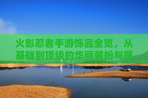 火影忍者手游饰品全览,从基础到顶级的华丽装扮与属性加成指南,火影忍者手游饰品全览,从基础到顶级的华丽装扮与属性加成指南