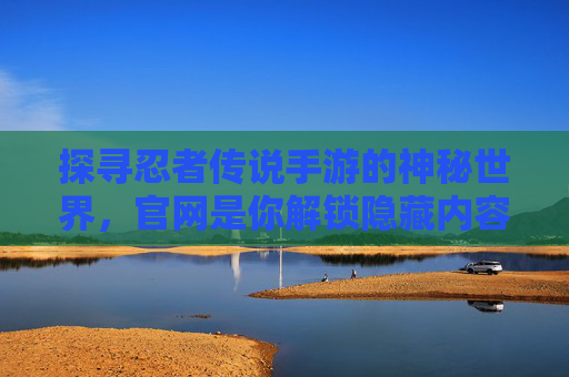 探寻忍者传说手游的神秘世界，官网是你解锁隐藏内容与最新资讯的钥匙