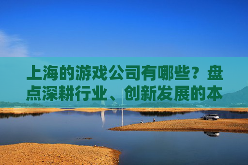 上海的游戏公司有哪些?盘点深耕行业、创新发展的本土与头部企业